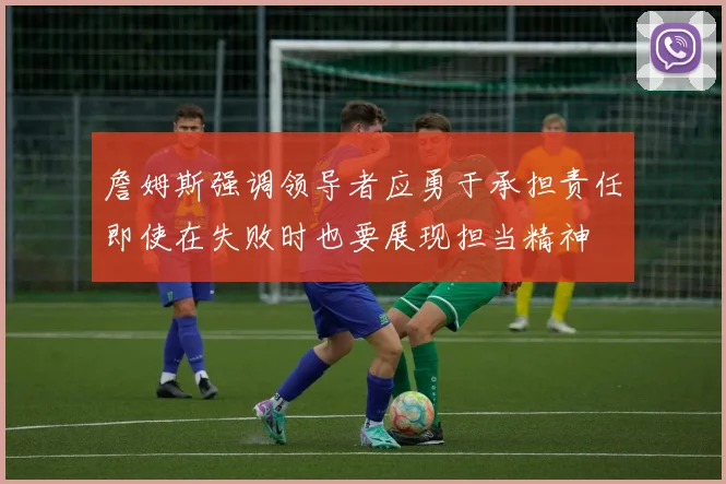 詹姆斯强调领导者应勇于承担责任即使在失败时也要展现担当精神