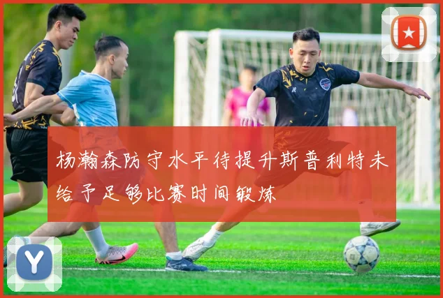 杨瀚森防守水平待提升斯普利特未给予足够比赛时间锻炼