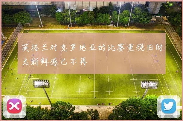 英格兰对克罗地亚的比赛重现旧时光新鲜感已不再