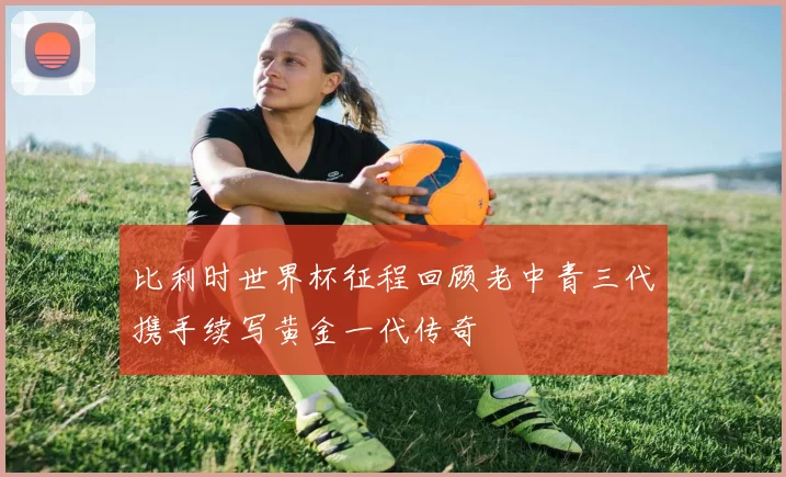 比利时世界杯征程回顾老中青三代携手续写黄金一代传奇