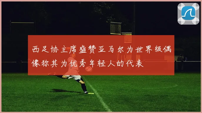 西足协主席盛赞亚马尔为世界级偶像称其为优秀年轻人的代表