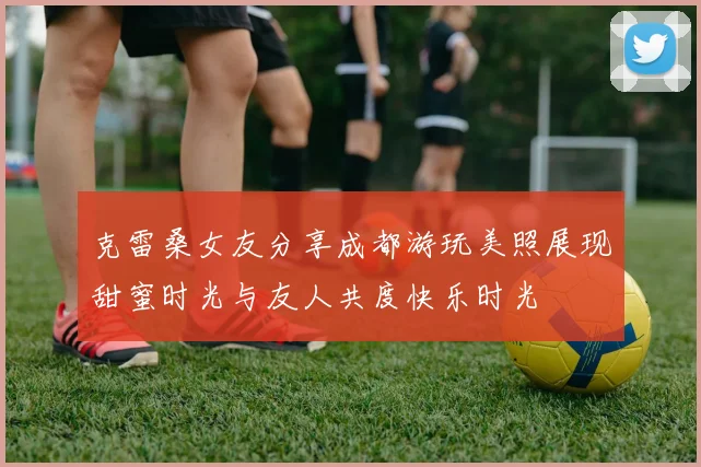 克雷桑女友分享成都游玩美照展现甜蜜时光与友人共度快乐时光