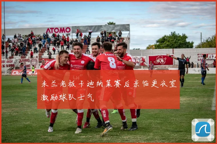 米兰老板卡迪纳莱赛后亲临更衣室激励球队士气