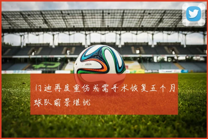 门迪再度重伤或需手术恢复五个月球队前景堪忧