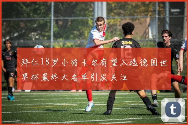 拜仁18岁小将卡尔有望入选德国世界杯最终大名单引发关注