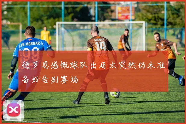 德罗恩感慨球队出局太突然仍未准备好告别赛场