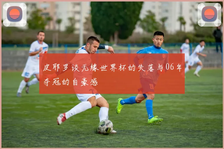 皮耶罗谈无缘世界杯的失落与06年夺冠的自豪感