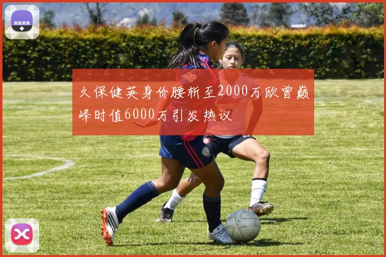 久保健英身价腰斩至2000万欧曾巅峰时值6000万引发热议